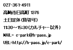 �e�L�X�g �{�b�N�X: 027-361-4911
����s������1376
�y����x�i�ݐ؉j
11:30�`15:30�i�J���`���[�ȊO�j
MAIL= c-park��h-pass.jp
URL=http://h-pass.jp/c-park/
